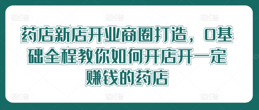 药店新店开业商圈打造，0基础全程教你如何开店开一定赚钱的药店网赚项目-副业赚钱-互联网创业-资源整合小白项目资源网