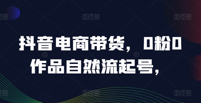 抖音电商带货，0粉0作品自然流起号，热销20多万人的抖音课程的经验分享网赚项目-副业赚钱-互联网创业-资源整合小白项目资源网