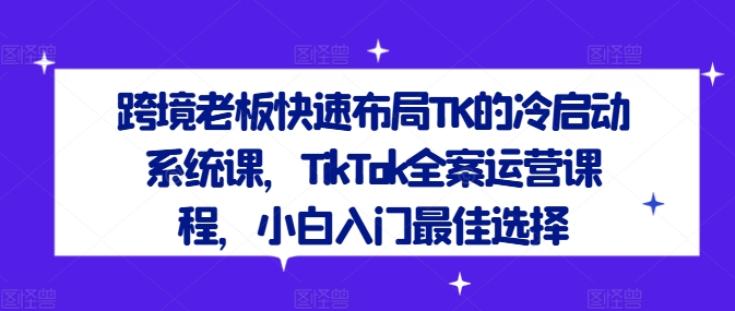 跨境老板快速布局TK的冷启动系统课，TikTok全案运营课程，小白入门最佳选择网赚项目-副业赚钱-互联网创业-资源整合小白项目资源网