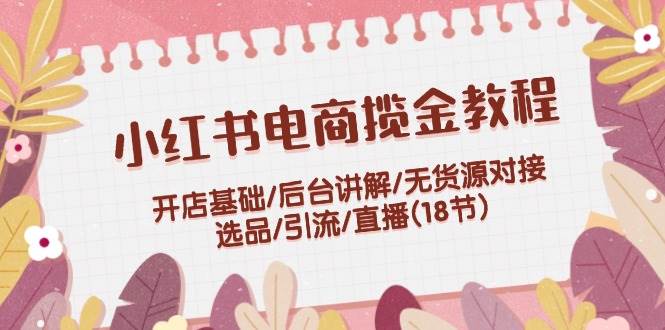 小红书电商揽金教程：开店基础/后台讲解/无货源对接/选品/引流/直播(18节)网赚项目-副业赚钱-互联网创业-资源整合小白项目资源网