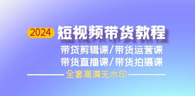 2024短视频带货教程，剪辑课+运营课+直播课+拍摄课（全套高清无水印）网赚项目-副业赚钱-互联网创业-资源整合小白项目资源网