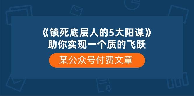 某付费文章《锁死底层人的5大阳谋》助你实现一个质的飞跃网赚项目-副业赚钱-互联网创业-资源整合小白项目资源网