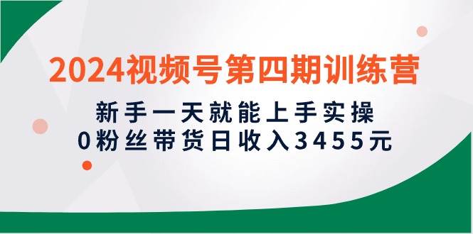 2024视频号第四期训练营，新手一天就能上手实操，0粉丝带货日收入3455元网赚项目-副业赚钱-互联网创业-资源整合小白项目资源网