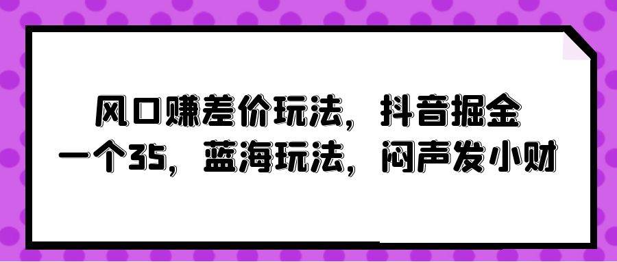 风口赚差价玩法，抖音掘金，一个35，蓝海玩法，闷声发小财网赚项目-副业赚钱-互联网创业-资源整合小白项目资源网